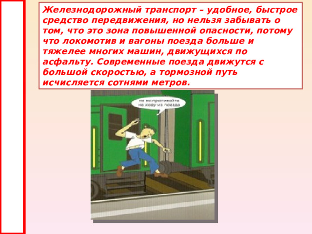 Железнодорожный транспорт – удобное, быстрое средство передвижения, но нельзя забывать о том, что это зона повышенной опасности, потому что локомотив и вагоны поезда больше и тяжелее многих машин, движущихся по асфальту. Современные поезда движутся с большой скоростью, а тормозной путь исчисляется сотнями метров. 