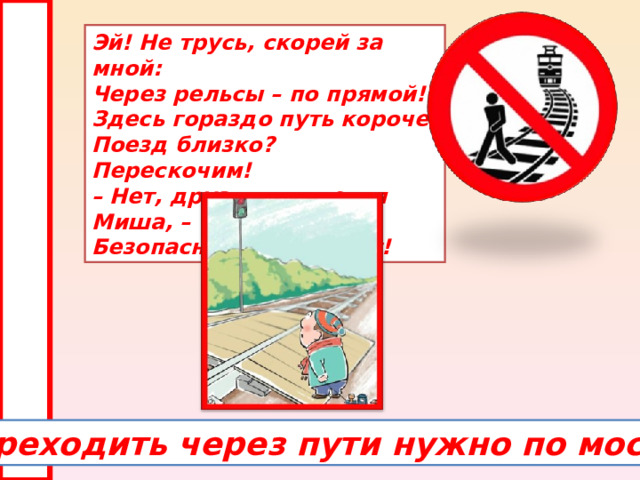 Эй! Не трусь, скорей за мной:  Через рельсы – по прямой!  Здесь гораздо путь короче!  Поезд близко? Перескочим!  – Нет, друзья, – ответил Миша, –  Безопасно – через мост! Переходить через пути нужно по мосту. 