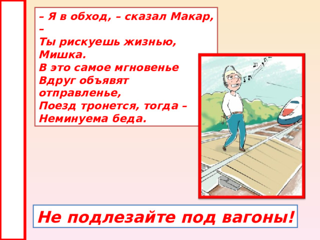 – Я в обход, – сказал Макар, –  Ты рискуешь жизнью, Мишка.  В это самое мгновенье  Вдруг объявят отправленье,  Поезд тронется, тогда –  Неминуема беда. Не подлезайте под вагоны! 