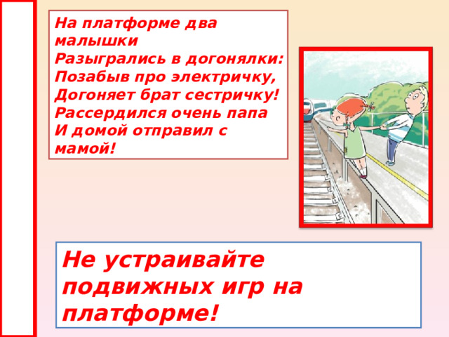 На платформе два малышки  Разыгрались в догонялки:  Позабыв про электричку,  Догоняет брат сестричку!  Рассердился очень папа  И домой отправил с мамой! Не устраивайте подвижных игр на платформе! 