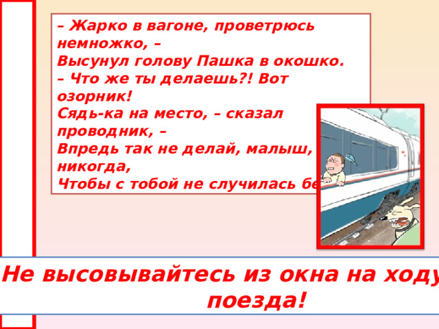 – Жарко в вагоне, проветрюсь немножко, –  Высунул голову Пашка в окошко.  – Что же ты делаешь?! Вот озорник!  Сядь-ка на место, – сказал проводник, –  Впредь так не делай, малыш, никогда,  Чтобы с тобой не случилась беда. Не высовывайтесь из окна на ходу  поезда! 