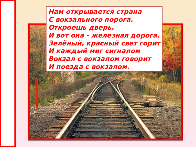 Нам открывается страна С вокзального порога. Откроешь дверь, И вот она - железная дорога. Зелёный, красный свет горит И каждый миг сигналом Вокзал с вокзалом говорит И поезда с вокзалом. 
