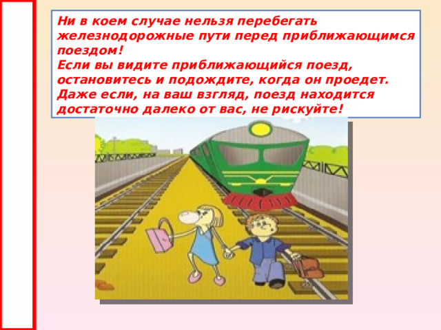 Ни в коем случае нельзя перебегать железнодорожные пути перед приближающимся поездом!  Если вы видите приближающийся поезд, остановитесь и подождите, когда он проедет. Даже если, на ваш взгляд, поезд находится достаточно далеко от вас, не рискуйте! 