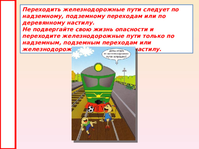 Переходить железнодорожные пути следует по надземному, подземному переходам или по деревянному настилу.  Не подвергайте свою жизнь опасности и переходите железнодорожные пути только по надземным, подземным переходам или железнодорожному деревянному настилу. 