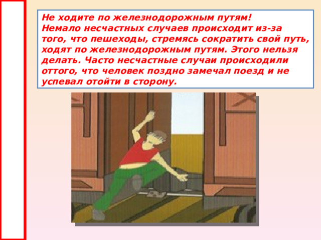 Не ходите по железнодорожным путям!  Немало несчастных случаев происходит из-за того, что пешеходы, стремясь сократить свой путь, ходят по железнодорожным путям. Этого нельзя делать. Часто несчастные случаи происходили оттого, что человек поздно замечал поезд и не успевал отойти в сторону. 