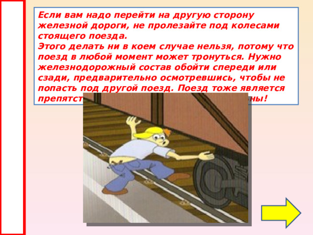 Если вам надо перейти на другую сторону железной дороги, не пролезайте под колесами стоящего поезда.  Этого делать ни в коем случае нельзя, потому что поезд в любой момент может тронуться. Нужно железнодорожный состав обойти спереди или сзади, предварительно осмотревшись, чтобы не попасть под другой поезд. Поезд тоже является препятствием, поэтому будьте внимательны! 