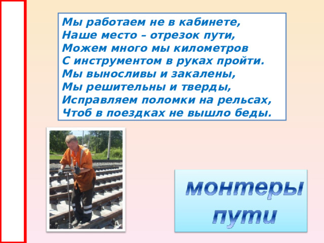 Мы работаем не в кабинете, Наше место – отрезок пути, Можем много мы километров С инструментом в руках пройти. Мы выносливы и закалены, Мы решительны и тверды, Исправляем поломки на рельсах, Чтоб в поездках не вышло беды. 