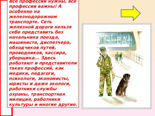 Все профессии нужны, все профессии важны! А особенно на железнодорожном транспорте. Сеть железной дороги нельзя себе представить без начальника поезда, машиниста, диспетчера, обходчиков путей, проводников, кассира, уборщика... Здесь работают и представители таких профессий, как медики, педагоги, психологи, экономисты, юристы и даже экологи, работники службы охраны, транспортная милиция, работники культуры и многие другие. 