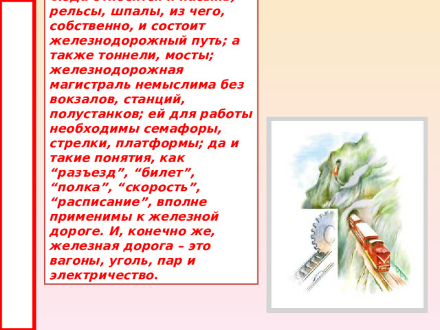 Сюда относятся и насыпь, рельсы, шпалы, из чего, собственно, и состоит железнодорожный путь; а также тоннели, мосты; железнодорожная магистраль немыслима без вокзалов, станций, полустанков; ей для работы необходимы семафоры, стрелки, платформы; да и такие понятия, как “разъезд”, “билет”, “полка”, “скорость”, “расписание”, вполне применимы к железной дороге. И, конечно же, железная дорога – это вагоны, уголь, пар и электричество. 