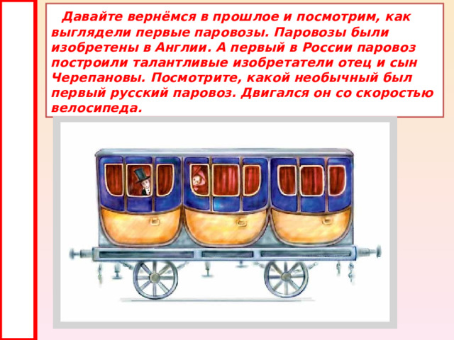  Давайте вернёмся в прошлое и посмотрим, как выглядели первые паровозы. Паровозы были изобретены в Англии. А первый в России паровоз построили талантливые изобретатели отец и сын Черепановы. Посмотрите, какой необычный был первый русский паровоз. Двигался он со скоростью велосипеда. 