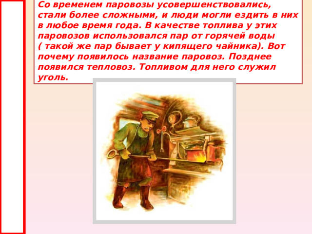 Со временем паровозы усовершенствовались, стали более сложными, и люди могли ездить в них в любое время года. В качестве топлива у этих паровозов использовался пар от горячей воды ( такой же пар бывает у кипящего чайника). Вот почему появилось название паровоз. Позднее появился тепловоз. Топливом для него служил уголь. 