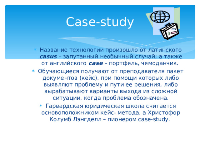 C ase-study Название технологии произошло от латинского casus – запутанный необычный случай; а также от английского case – портфель, чемоданчик. Обучающиеся получают от преподавателя пакет документов (кейс), при помощи которых либо выявляют проблему и пути ее решения, либо вырабатывают варианты выхода из сложной ситуации, когда проблема обозначена. Гарвардская юридическая школа считается основоположником кейс- метода, а Христофор Колумб Лэнгделл – пионером case-study.  