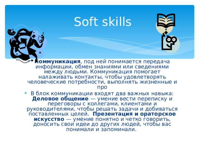 Soft skills Коммуникация , под ней понимается передача информации, обмен знаниями или сведениями между людьми. Коммуникация помогает налаживать контакты, чтобы удовлетворять человеческие потребности, выполнять жизненные и про В блок коммуникации входят два важных навыка: Деловое общение — умение вести переписку и переговоры с коллегами, клиентами и руководителями, чтобы решать задачи и добиваться поставленных целей. Презентация и ораторское искусство — умение понятно и четко говорить, доносить свои идеи до других людей, чтобы вас понимали и запоминали. 