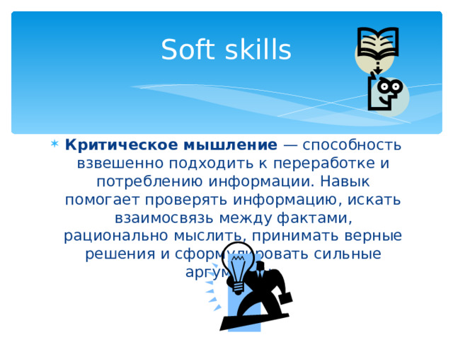 Soft skills Критическое мышление — способность взвешенно подходить к переработке и потреблению информации. Навык помогает проверять информацию, искать взаимосвязь между фактами, рационально мыслить, принимать верные решения и сформулировать сильные аргументы. 