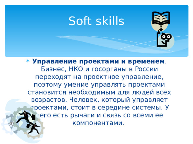 Soft skills Управление проектами и временем . Бизнес, НКО и госорганы в России переходят на проектное управление, поэтому умение управлять проектами становится необходимым для людей всех возрастов. Человек, который управляет проектами, стоит в середине системы. У него есть рычаги и связь со всеми ее компонентами. 