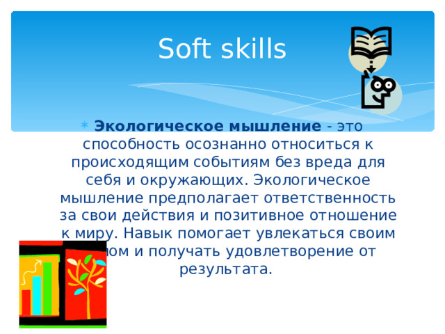 Soft skills Экологическое мышление - это способность осознанно относиться к происходящим событиям без вреда для себя и окружающих. Экологическое мышление предполагает ответственность за свои действия и позитивное отношение к миру. Навык помогает увлекаться своим делом и получать удовлетворение от результата. 