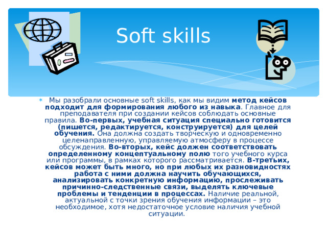 Soft skills Мы разобрали основные s oft skills, как мы видим метод кейсов подходит для формирования любого из навыка . Главное для преподавателя при создании кейсов соблюдать основные правила. Во-первых, учебная ситуация специально готовится (пишется, редактируется, конструируется) для целей обучения. Она должна создать творческую и одновременно целенаправленную, управляемую атмосферу в процессе обсуждения. Во-вторых, кейс должен соответствовать определенному концептуальному полю того учебного курса или программы, в рамках которого рассматривается. В-третьих, кейсов может быть много, но при любых их разновидностях работа с ними должна научить обучающихся, анализировать конкретную информацию, прослеживать причинно-следственные связи, выделять ключевые проблемы и тенденции в процессах. Наличие реальной, актуальной с точки зрения обучения информации – это необходимое, хотя недостаточное условие наличия учебной ситуации.  