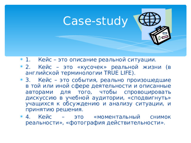 C ase-study 1.  Кейс – это описание реальной ситуации. 2.  Кейс – это «кусочек» реальной жизни (в английской терминологии TRUE LIFE). 3.  Кейс – это события, реально произошедшие в той или иной сфере деятельности и описанные авторами для того, чтобы спровоцировать дискуссию в учебной аудитории, «сподвигнуть» учащихся к обсуждению и анализу ситуации, и принятию решения. 4.  Кейс – это «моментальный снимок реальности», «фотография действительности».  