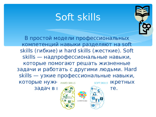 Soft skills В простой модели профессиональных компетенций навыки разделяют на soft skills (гибкие) и hard skills (жесткие). Soft skills — надпрофессиональные навыки, которые помогают решать жизненные задачи и работать с другими людьми. Hard skills — узкие профессиональные навыки, которые нужны для решения конкретных задач в повседневной работе. 