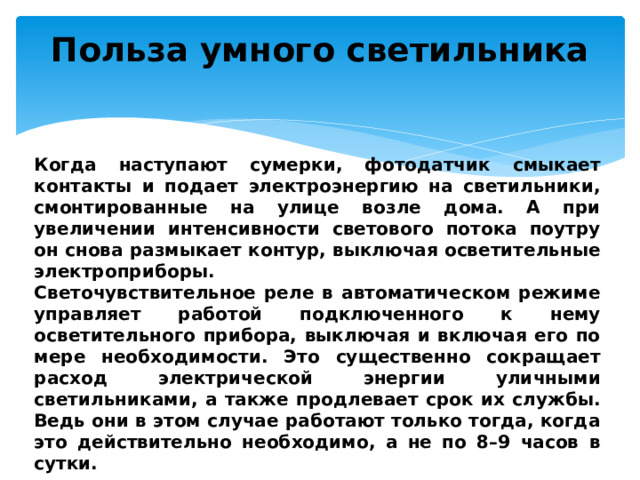 Польза умного светильника   Когда наступают сумерки, фотодатчик смыкает контакты и подает электроэнергию на светильники, смонтированные на улице возле дома. А при увеличении интенсивности светового потока поутру он снова размыкает контур, выключая осветительные электроприборы. Светочувствительное реле в автоматическом режиме управляет работой подключенного к нему осветительного прибора, выключая и включая его по мере необходимости. Это существенно сокращает расход электрической энергии уличными светильниками, а также продлевает срок их службы. Ведь они в этом случае работают только тогда, когда это действительно необходимо, а не по 8–9 часов в сутки. 