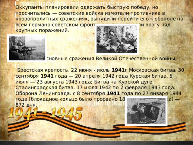 Оккупанты планировали одержать быструю победу, но просчитались — советские войска измотали противника в кровопролитных сражениях, вынудили перейти его к обороне на всем германо-советском фронте, а затем нанесли врагу ряд крупных поражений.  Основные сражения Великой Отечественной войны.  Брестская крепость. 22 июня - июль  1941 г Московская битва. 30 сентября  1941  года — 20 апреля 1942 года Курская битва. 5 июля — 23 августа 1943 года; Битва на Курской дуге Сталинградская битва. 17 июля 1942 по 2 февраля 1943 года. Оборона Ленинграда. с 8 сентября  1941  года по 27 января 1944 года (блокадное кольцо было прорвано 18 января 1943 года) — 872 дня. 