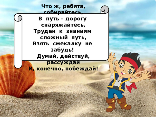 Что ж, ребята, собирайтесь, В путь – дорогу снаряжайтесь, Труден к знаниям сложный путь, Взять смекалку не забудь! Думай, действуй, рассуждай И, конечно, побеждай! 