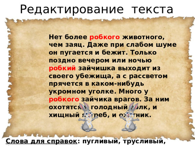 Редактирование текста Нет более робкого животного, чем заяц. Даже при слабом шуме он пугается и бежит. Только поздно вечером или ночью робкий зайчишка выходит из своего убежища, а с рассветом прячется в каком-нибудь укромном уголке. Много у робкого зайчика врагов. За ним охотятся и голодный волк, и хищный ястреб, и охотник. Слова для справок : пугливый, трусливый, боязливый.  