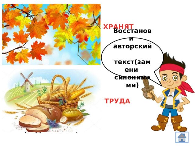 Листья в поле пожелтели, И кружатся, и летят, Лишь в бору поникши ели Зелень мрачную берегут. М.Ю Лермонтов ХРАНЯТ Восстанови авторский текст(замени синонимами) Я трудилась не напрасно И запомню навсегда, Хлеб вкуснее не от масла, Хлеб вкуснее от работы . /И.Демьянова/ ТРУДА 
