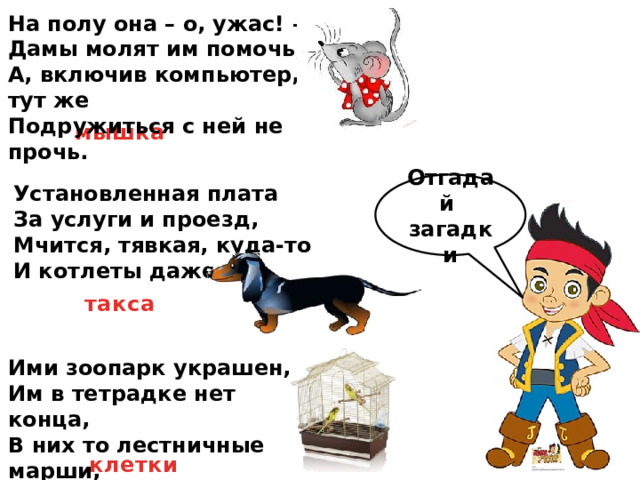 На полу она – о, ужас! –  Дамы молят им помочь,  А, включив компьютер, тут же  Подружиться с ней не прочь. мышка Отгадай загадки Установленная плата  За услуги и проезд,  Мчится, тявкая, куда-то  И котлеты даже ест. такса Ими зоопарк украшен,  Им в тетрадке нет конца,  В них то лестничные марши,  То горячие сердца. клетки 