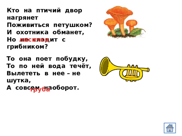 Кто на птичий двор нагрянет  Поживиться петушком?  И охотника обманет, Но не сладит с грибником?   лисички То она поет побудку,  То по ней вода течёт, Вылететь в нее – не шутка, А совсем наоборот. труба 