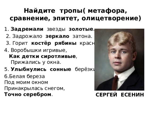 Найдите тропы( метафора, сравнение, эпитет, олицетворение) 1. Задремали звезды золотые .  2. Задрожало зеркало затона.  3. Горит костёр рябины красной. 4. Воробышки игривые,   Как детки сиротливые ,  Прижались у окна. 5. Улыбнулись сонные берёзки. 6.Белая береза  Под моим окном  Принакрылась снегом,  Точно серебром . СЕРГЕЙ ЕСЕНИН  