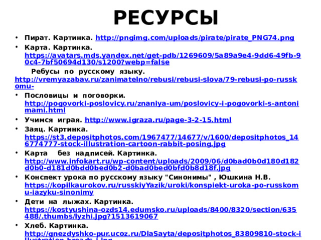 РЕСУРСЫ Пират. Картинка. http://pngimg.com/uploads/pirate/pirate_PNG74.png Карта. Картинка. https://avatars.mds.yandex.net/get-pdb/1269609/5a89a9e4-9dd6-49fb-90c4-7bf50694d130/s1200?webp=false  Ребусы по русскому языку. http://vremyazabav.ru/zanimatelno/rebusi/rebusi-slova/79-rebusi-po-russkomu- Пословицы и поговорки. http://pogovorki-poslovicy.ru/znaniya-um/poslovicy-i-pogovorki-s-antonimami.html Учимся играя. http://www.igraza.ru/page-3-2-15.html Заяц. Картинка. https://st3.depositphotos.com/1967477/14677/v/1600/depositphotos_146774777-stock-illustration-cartoon-rabbit-posing.jpg Карта без надписей. Картинка. http://www.infokart.ru/wp-content/uploads/2009/06/d0bad0b0d180d182d0b0-d181d0bdd0bed0b2-d0bad0bed0bfd0b8d18f.jpg Конспект урока по русскому языку 