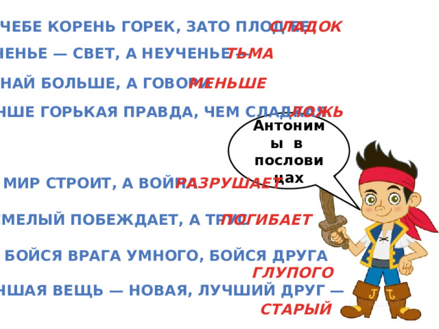 В учебе корень горек, зато плод ее СЛАДОК Ученье — свет, а неученье — ТЬМА МЕНЬШЕ Знай больше, а говори ЛОЖЬ Лучше горькая правда, чем сладкая Антонимы в пословицах Мир строит, а война РАЗРУШАЕТ Смелый побеждает, а трус ПОГИБАЕТ Не бойся врага умного, бойся друга ГЛУПОГО Лучшая вещь — новая, лучший друг — СТАРЫЙ 
