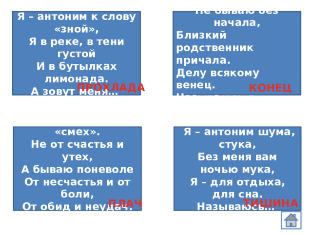  Не бываю без начала, Близкий родственник причала. Делу всякому венец. Называюсь я…  Я – антоним к слову «зной», Я в реке, в тени густой И в бутылках лимонада. А зовут меня… ПРОХЛАДА КОНЕЦ  Я — антоним слову «смех».  Я – антоним шума, стука, Без меня вам ночью мука, Не от счастья и утех, Я – для отдыха, для сна. А бываю поневоле От несчастья и от боли, Называюсь… От обид и неудач. Догадались? Это… ТИШИНА ПЛАЧ 
