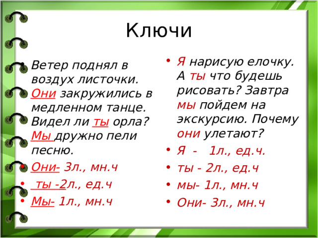 Ключи Я нарисую елочку. А ты что будешь рисовать? Завтра мы пойдем на экскурсию. Почему они улетают? Я - 1л., ед.ч. ты - 2л., ед.ч мы- 1л., мн.ч Они-  3л., мн.ч Ветер поднял в воздух листочки. Они  закружились в медленном танце. Видел ли ты орла? Мы дружно пели песню. Они- 3л., мн.ч  ты - 2 л., ед.ч Мы- 1л., мн.ч 