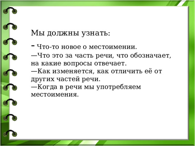 Мы должны узнать: - Что-то новое о местоимении. — Что это за часть речи, что обозначает, на какие вопросы отвечает. — Как изменяется, как отличить её от других частей речи. — Когда в речи мы употребляем местоимения. 