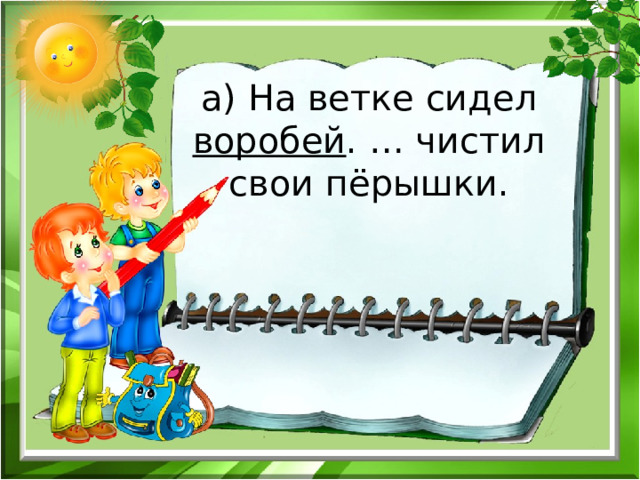 а) На ветке сидел воробей . … чистил свои пёрышки.   