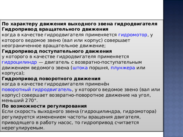 По характеру движения выходного звена гидродвигателя Гидропривод вращательного движения когда в качестве гидродвигателя применяется  гидромотор , у которого ведомое звено (вал или корпус) совершает неограниченное вращательное движение; Гидропривод поступательного движения у которого в качестве гидродвигателя применяется  гидроцилиндр  — двигатель с возвратно-поступательным движением ведомого звена ( штока  поршня,  плунжера  или корпуса); Гидропривод поворотного движения когда в качестве гидродвигателя применён  поворотный гидродвигатель , у которого ведомое звено (вал или корпус) совершает возвратно-поворотное движение на угол, меньший 270°. По возможности регулирования Если скорость выходного звена (гидроцилиндра, гидромотора) регулируется изменением частоты вращения двигателя, приводящего в работу насос, то гидропривод считается нерегулируемым. 