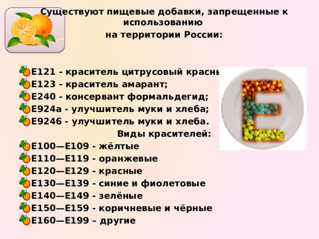 Существуют пищевые добавки, запрещенные к использованию на территории России:   Е121 - краситель цитрусовый красный; Е123 - краситель амарант; Е240 - консервант формальдегид; Е924а - улучшитель муки и хлеба; Е9246 - улучшитель муки и хлеба. Виды красителей: Е100—Е109 - жёлтые Е110—Е119 - оранжевые Е120—Е129 - красные Е130—Е139 - синие и фиолетовые Е140—Е149 - зелёные Е150—Е159 - коричневые и чёрные Е160—Е199 – другие  