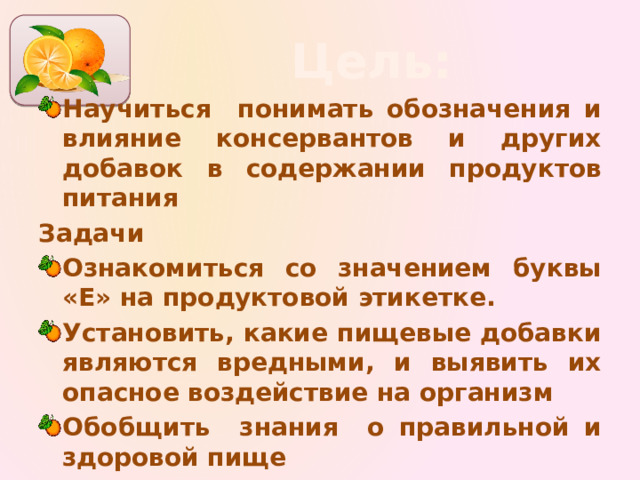 Цель: Научиться понимать обозначения и влияние консервантов и других добавок в содержании продуктов питания Задачи Ознакомиться со значением буквы «Е» на продуктовой этикетке. Установить, какие пищевые добавки являются вредными, и выявить их опасное воздействие на организм Обобщить знания о правильной и здоровой пище 