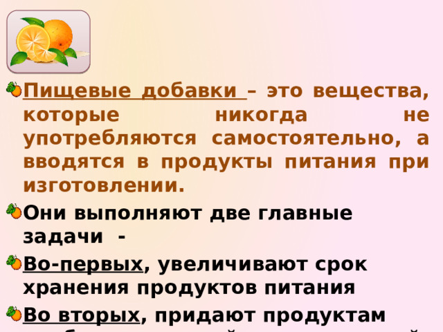   Пищевые добавки – это вещества, которые никогда не употребляются самостоятельно, а вводятся в продукты питания при изготовлении. Они выполняют две главные задачи - Во-первых , увеличивают срок хранения продуктов питания Во вторых , придают продуктам необходимые свойства – красивый цвет, привлекательный вкус и аромат, нужную консистенцию.   