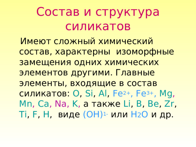 Состав и структура силикатов  Имеют сложный химический состав, характерны изоморфные замещения одних химических элементов другими. Главные элементы, входящие в состав силикатов: O , Si , Al , Fe 2+ , Fe 3+ ,  Mg , Mn , Ca , Na , K , а также Li , B , Be , Zr , Ti , F , H , виде (OH) 1- или H 2 O и др. 