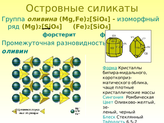 Островные силикаты Группа  оливина ( Mg,Fe) 2 [SiO 4 ] -  изоморфный ряд  ( Mg) 2 [SiO 4 ] ( Fe) 2 [SiO 4 ]  форстерит  фаялит Промежуточная разновидность – оливин Форма Кристаллы бипира-мидального, короткоприз-матического облика, чаще плотные кристаллические массы Сингония Ромбическая Цвет Оливково-желтый, зе- леный, черный Блеск Стеклянный Твёрдость 6,5-7 Спайность несовершенная 