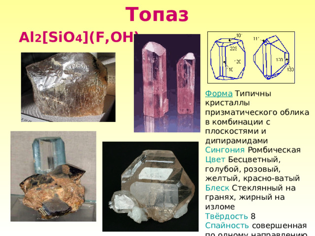 Топаз Al 2 [SiO 4 ](F,OH) 2 Форма Типичны кристаллы призматического облика в комбинации с плоскостями и дипирамидами Сингония  Ромбическая Цвет Бесцветный, голубой, розовый, желтый, красно-ватый Блеск Стеклянный на гранях, жирный на изломе Твёрдость 8 Спайность совершенная  по одному направлению Излом раковистый, по плоскости спайности ровный 