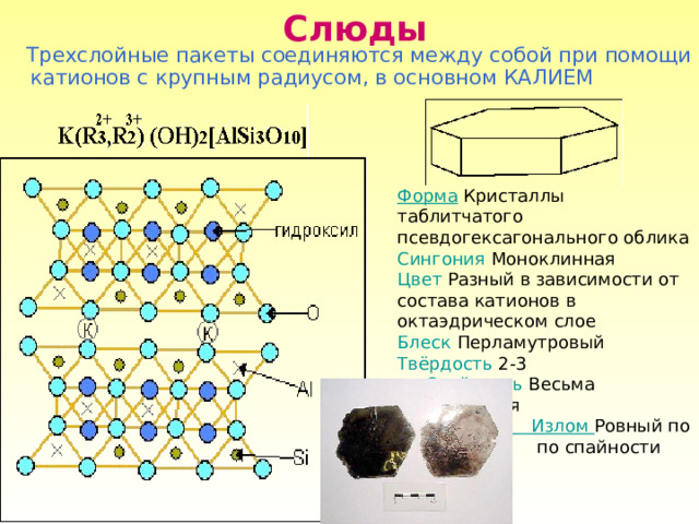 Слюды  Трехслойные пакеты соединяются между собой при помощи катионов с крупным радиусом, в основном КАЛИЕМ Форма Кристаллы таблитчатого псевдогексагонального облика Сингония  Моноклинная Цвет Разный в зависимости от состава катионов в октаэдрическом слое Блеск Перламутровый Твёрдость 2-3  Спайность Весьма совершенная  Излом Ровный по  по спайности 