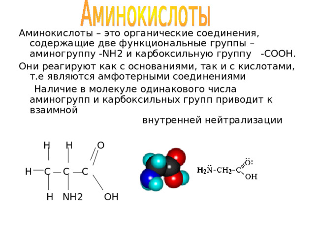 Аминокислоты – это органические соединения, содержащие две функциональные группы – аминогруппу -NH2 и карбоксильную группу   -COOH . Они реагируют как с основаниями, так и с кислотами, т.е являются амфотерными соединениями  Наличие в молекуле одинакового числа аминогрупп и карбоксильных групп приводит к взаимной внутренней нейтрализации   H  H  O  H C C C  H NH2 OH  