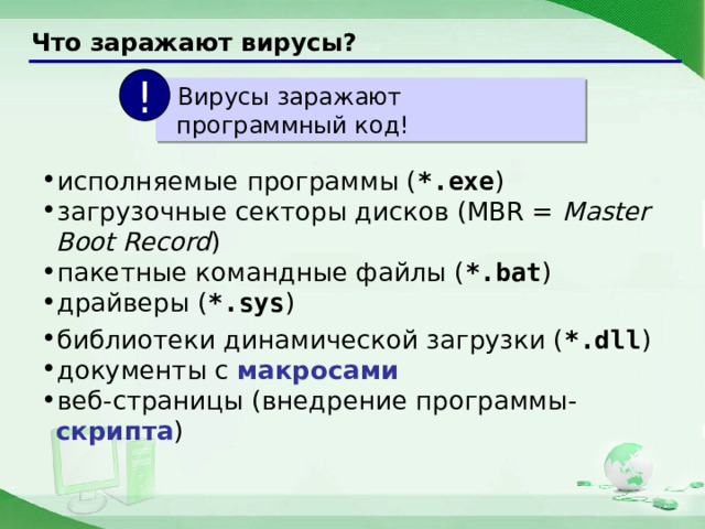 Что заражают вирусы? !  Вирусы заражают программный код! исполняемые программы ( *.exe ) загрузочные секторы дисков (MBR = Master Boot Record ) пакетные командные файлы ( *.bat ) драйверы ( *.sys ) библиотеки динамической загрузки ( *.dll ) документы c макросами веб-страницы (внедрение программы- скрипта ) 12 