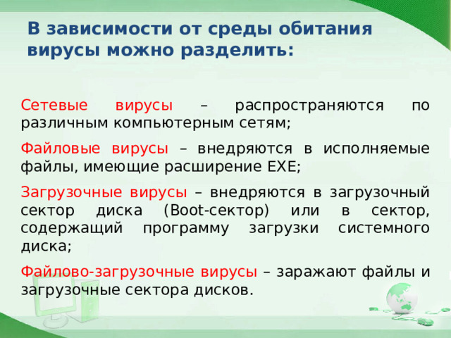 В зависимости от среды обитания вирусы можно разделить: Сетевые вирусы – распространяются по различным компьютерным сетям; Файловые вирусы – внедряются в исполняемые файлы, имеющие расширение EXE; Загрузочные вирусы – внедряются в загрузочный сектор диска (Boot-сектор) или в сектор, содержащий программу загрузки системного диска; Файлово-загрузочные вирусы – заражают файлы и загрузочные сектора дисков. 