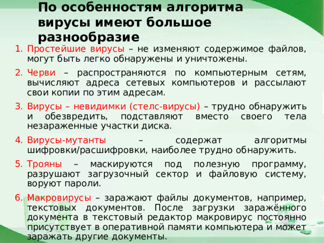 По особенностям алгоритма  вирусы имеют большое разнообразие Простейшие вирусы – не изменяют содержимое файлов, могут быть легко обнаружены и уничтожены. Черви – распространяются по компьютерным сетям, вычисляют адреса сетевых компьютеров и рассылают свои копии по этим адресам. Вирусы – невидимки (стелс-вирусы) – трудно обнаружить и обезвредить, подставляют вместо своего тела незараженные участки диска. Вирусы-мутанты – содержат алгоритмы шифровки/расшифровки, наиболее трудно обнаружить. Трояны – маскируются под полезную программу, разрушают загрузочный сектор и файловую систему, воруют пароли. Макровирусы – заражают файлы документов, например, текстовых документов. После загрузки заражённого документа в текстовый редактор макровирус постоянно присутствует в оперативной памяти компьютера и может заражать другие документы. 