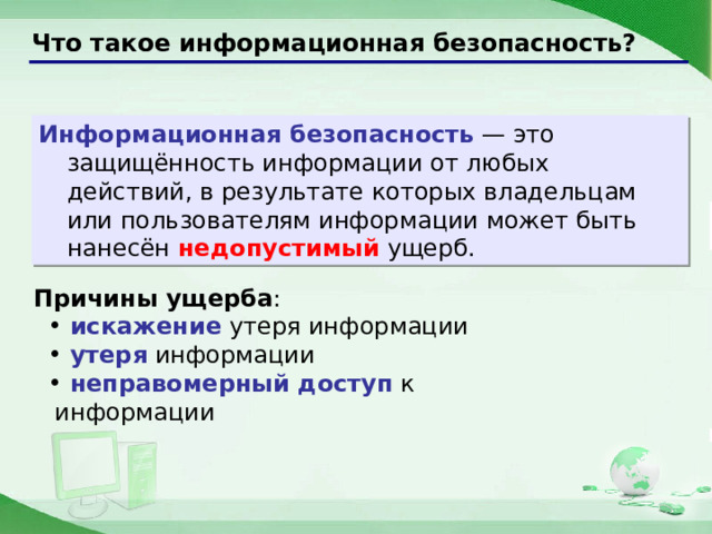 Что такое информационная безопасность? Информационная безопасность — это защищённость информации от любых действий, в результате которых владельцам или пользователям информации может быть нанесён недопустимый ущерб. Причины ущерба :  искажение утеря информации  утеря информации  неправомерный доступ к информации  